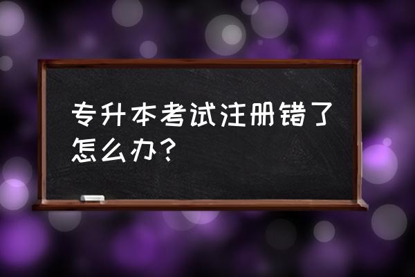 专升本名字错误怎么补救 专升本考试注册错了怎么办？