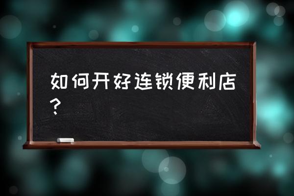 如何快速记住业务流程 如何开好连锁便利店? 如何快速记住业务流程 如何开好连锁便利店?