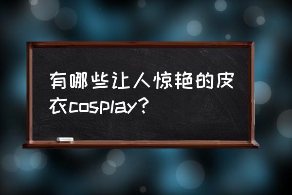 动漫人物御姐的衣服怎么画 有哪些让人惊艳的皮衣cosplay? 动漫人物御姐的衣服怎么画 有哪些让人惊艳的皮衣cosplay?
