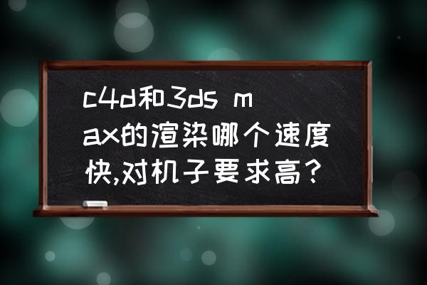 3dsmax渲染培训 c4d和3ds max的渲染哪个速度快,对机子要求高? 3dsmax渲染培训 c4d和3ds max的渲染哪个速度快,对机子要求高?