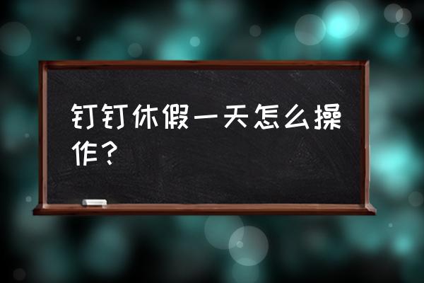 钉钉如何查看班级学生请假 钉钉休假一天怎么操作? 钉钉如何查看班级学生请假 钉钉休假一天怎么操作?