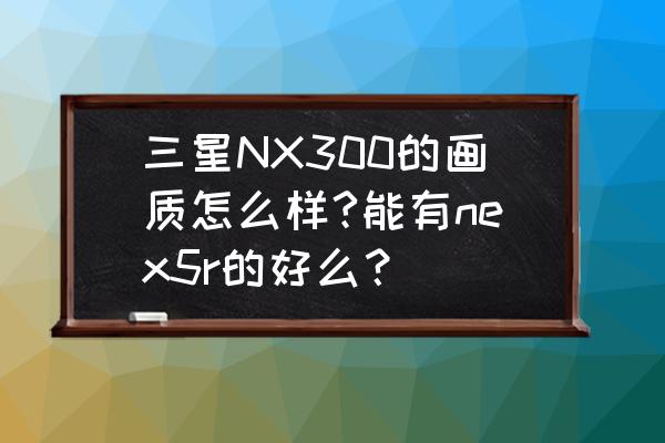 三星nx300相机设置教程 三星NX300的画质怎么样?能有nex5r的好么? 三星nx300相机设置教程 三星NX300的画质怎么样?能有nex5r的好么?