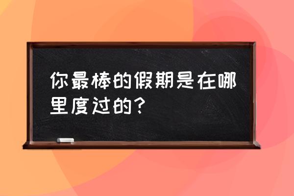 暑假去哪里短途旅游比较好 你最棒的假期是在哪里度过的? 暑假去哪里短途旅游比较好 你最棒的假期是在哪里度过的?