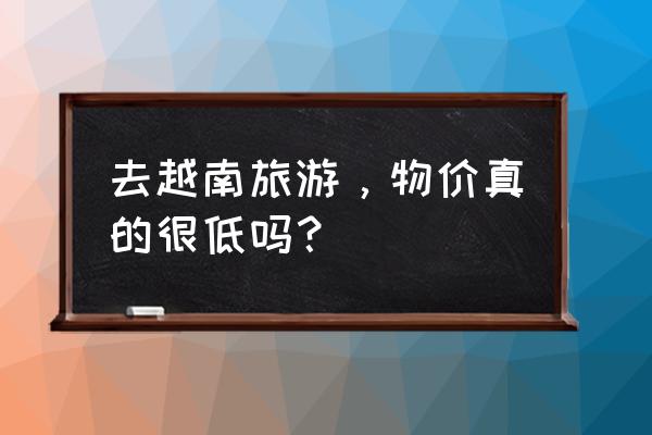 国内去越南河内怎么去便宜 去越南旅游,物价真的很低吗? 国内去越南河内怎么去便宜 去越南旅游,物价真的很低吗?