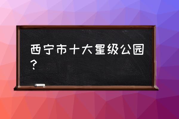 青海西宁必去景点推荐 西宁市十大星级公园? 青海西宁必去景点推荐 西宁市十大星级公园?