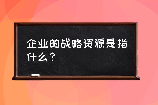 怎么理解企业战略管理 企业的战略资源是指什么? 怎么理解企业战略管理 企业的战略资源是指什么?