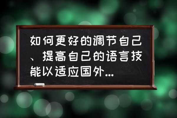 提高口语表达能力建议 如何更好的调节自己、提高自己的语言技能以适应国外的文化、语言等环境? 提高口语表达能力建议 如何更好的调节自己、提高自己的语言技能以适应国外的文化、语言等环境?